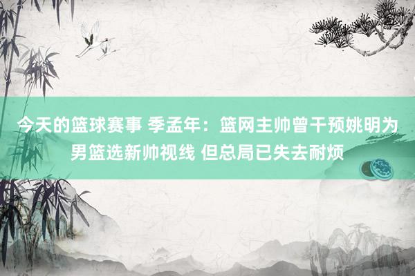 今天的篮球赛事 季孟年：篮网主帅曾干预姚明为男篮选新帅视线 但总局已失去耐烦