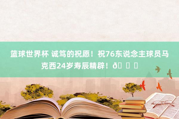 篮球世界杯 诚笃的祝愿！祝76东说念主球员马克西24岁寿辰精辟！🎂