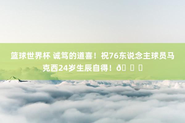 篮球世界杯 诚笃的道喜！祝76东说念主球员马克西24岁生辰自得！🎂