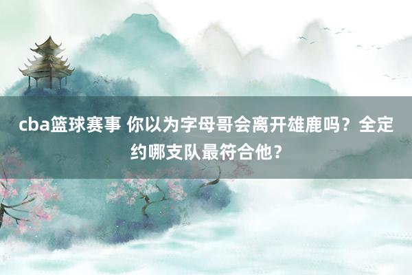 cba篮球赛事 你以为字母哥会离开雄鹿吗？全定约哪支队最符合他？