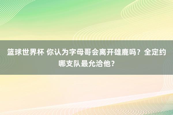 篮球世界杯 你认为字母哥会离开雄鹿吗？全定约哪支队最允洽他？