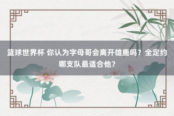 篮球世界杯 你认为字母哥会离开雄鹿吗？全定约哪支队最适合他？