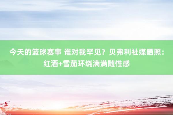 今天的篮球赛事 谁对我罕见？贝弗利社媒晒照：红酒+雪茄环绕满满随性感