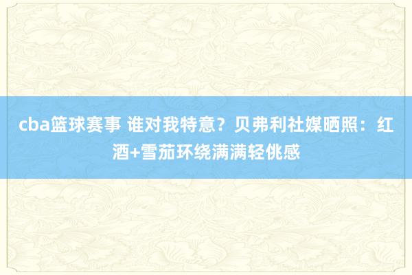 cba篮球赛事 谁对我特意？贝弗利社媒晒照：红酒+雪茄环绕满满轻佻感