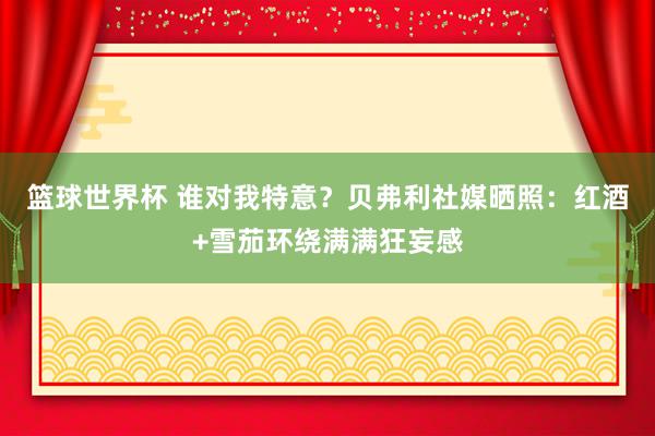 篮球世界杯 谁对我特意？贝弗利社媒晒照：红酒+雪茄环绕满满狂妄感