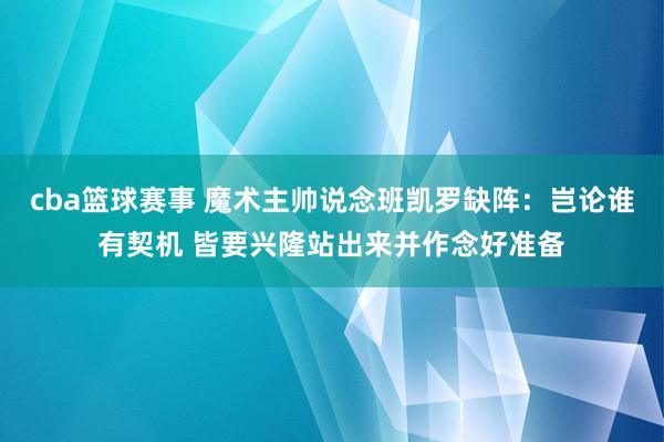 cba篮球赛事 魔术主帅说念班凯罗缺阵：岂论谁有契机 皆要兴隆站出来并作念好准备