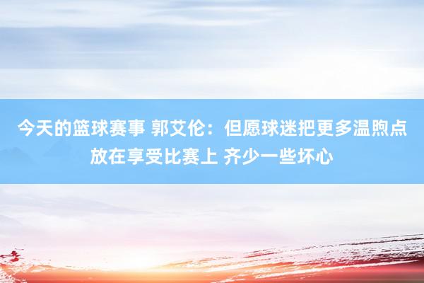 今天的篮球赛事 郭艾伦：但愿球迷把更多温煦点放在享受比赛上 齐少一些坏心