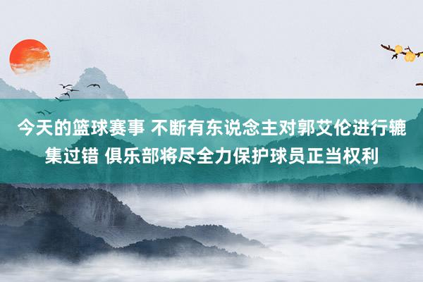 今天的篮球赛事 不断有东说念主对郭艾伦进行辘集过错 俱乐部将尽全力保护球员正当权利