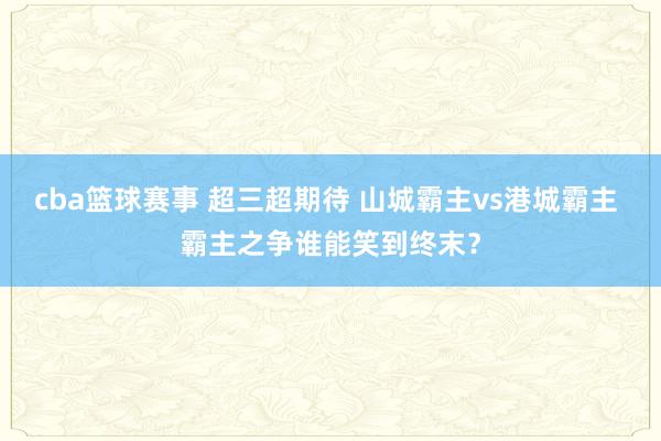 cba篮球赛事 超三超期待 山城霸主vs港城霸主 霸主之争谁能笑到终末？