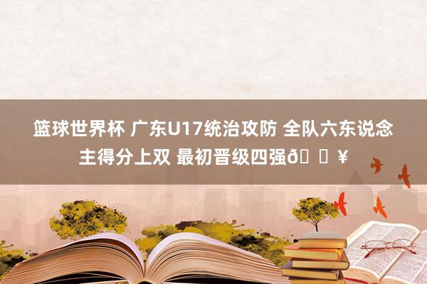 篮球世界杯 广东U17统治攻防 全队六东说念主得分上双 最初晋级四强🔥