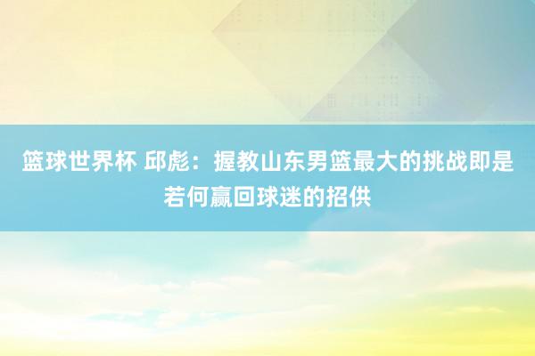 篮球世界杯 邱彪：握教山东男篮最大的挑战即是若何赢回球迷的招供