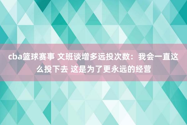 cba篮球赛事 文班谈增多远投次数：我会一直这么投下去 这是为了更永远的经营