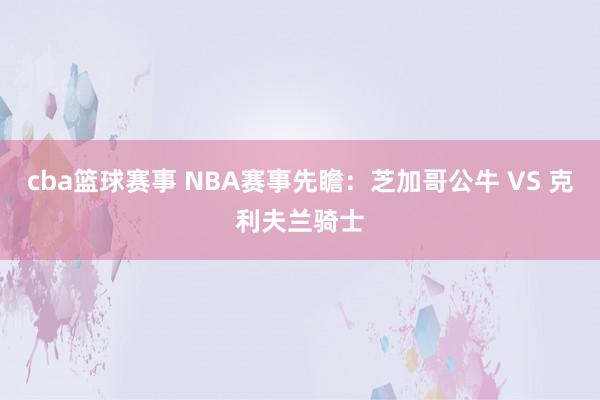 cba篮球赛事 NBA赛事先瞻：芝加哥公牛 VS 克利夫兰骑士