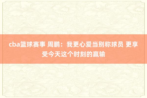 cba篮球赛事 周鹏：我更心爱当别称球员 更享受今天这个时刻的赢输