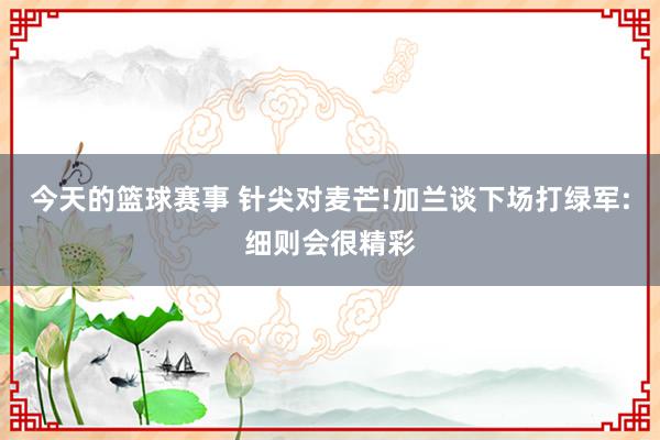 今天的篮球赛事 针尖对麦芒!加兰谈下场打绿军:细则会很精彩