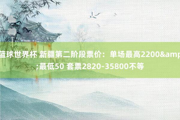 篮球世界杯 新疆第二阶段票价：单场最高2200&最低50 套票2820-35800不等