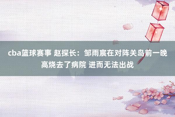 cba篮球赛事 赵探长：邹雨宸在对阵关岛前一晚高烧去了病院 进而无法出战