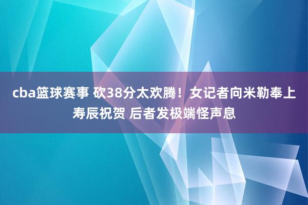 cba篮球赛事 砍38分太欢腾！女记者向米勒奉上寿辰祝贺 后者发极端怪声息