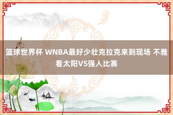 篮球世界杯 WNBA最好少壮克拉克来到现场 不雅看太阳VS强人比赛