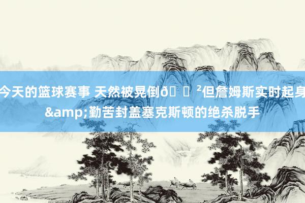 今天的篮球赛事 天然被晃倒😲但詹姆斯实时起身&勤苦封盖塞克斯顿的绝杀脱手