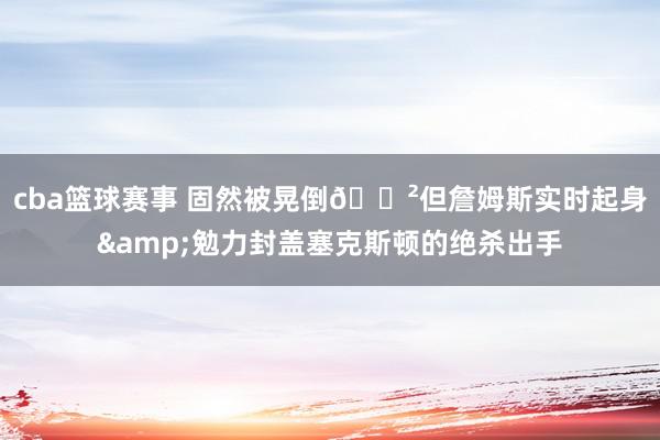 cba篮球赛事 固然被晃倒😲但詹姆斯实时起身&勉力封盖塞克斯顿的绝杀出手