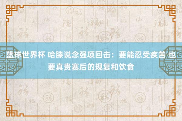 篮球世界杯 哈滕说念强项回击：要能忍受疾苦 也要真贵赛后的规复和饮食