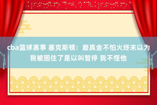 cba篮球赛事 塞克斯顿：磨真金不怕火终末以为我被困住了是以叫暂停 我不怪他