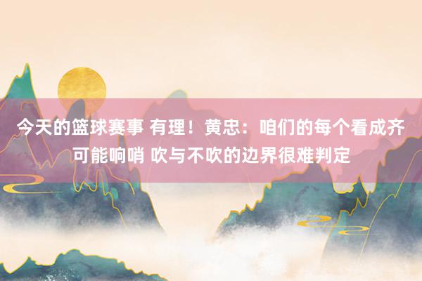 今天的篮球赛事 有理！黄忠：咱们的每个看成齐可能响哨 吹与不吹的边界很难判定