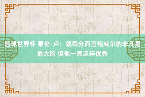 篮球世界杯 泰伦-卢：就得分而言鲍威尔的非凡是最大的 但他一直这样优秀