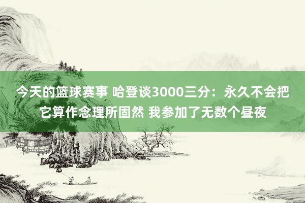 今天的篮球赛事 哈登谈3000三分：永久不会把它算作念理所固然 我参加了无数个昼夜