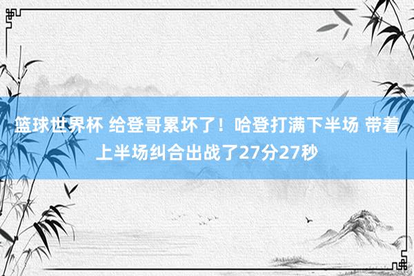 篮球世界杯 给登哥累坏了！哈登打满下半场 带着上半场纠合出战了27分27秒