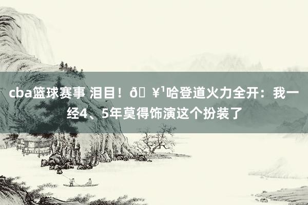 cba篮球赛事 泪目！🥹哈登道火力全开：我一经4、5年莫得饰演这个扮装了