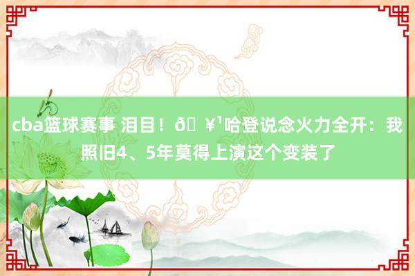 cba篮球赛事 泪目！🥹哈登说念火力全开：我照旧4、5年莫得上演这个变装了