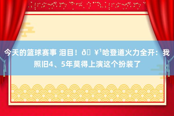 今天的篮球赛事 泪目！🥹哈登道火力全开：我照旧4、5年莫得上演这个扮装了