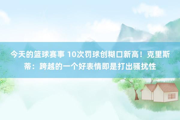 今天的篮球赛事 10次罚球创糊口新高！克里斯蒂：跨越的一个好表情即是打出骚扰性