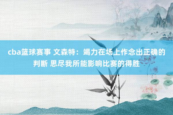 cba篮球赛事 文森特：竭力在场上作念出正确的判断 思尽我所能影响比赛的得胜