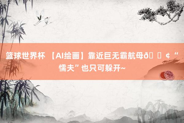 篮球世界杯 【AI绘画】靠近巨无霸航母🚢 “懦夫”也只可躲开~