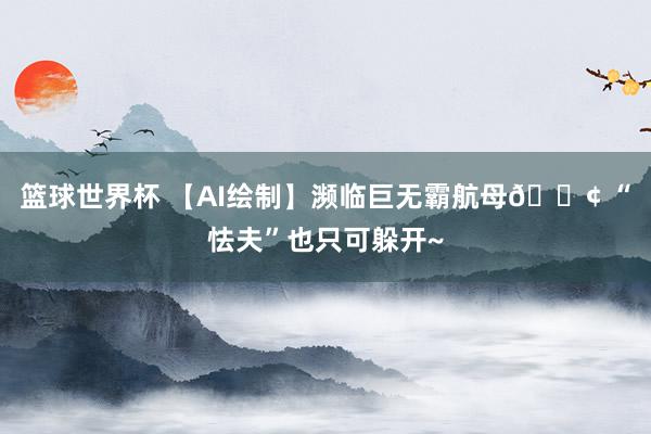 篮球世界杯 【AI绘制】濒临巨无霸航母🚢 “怯夫”也只可躲开~