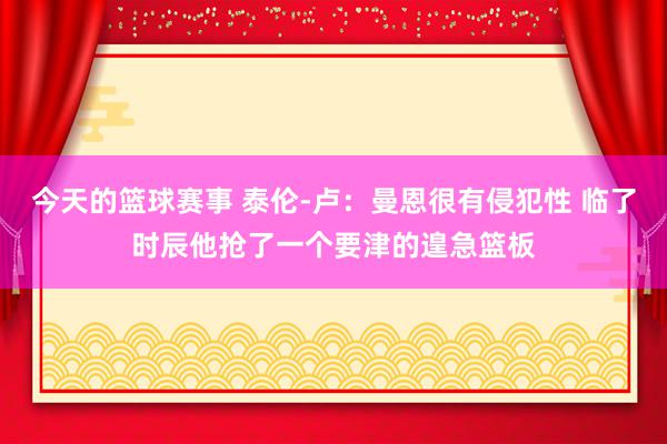 今天的篮球赛事 泰伦-卢：曼恩很有侵犯性 临了时辰他抢了一个要津的遑急篮板