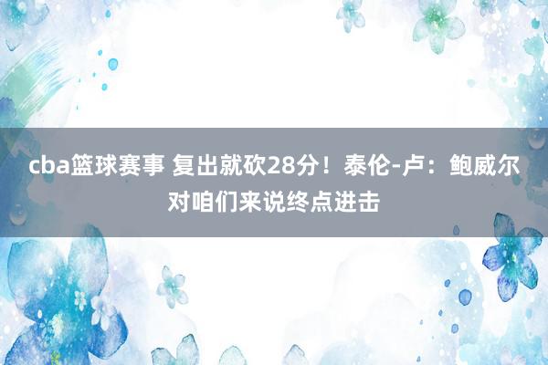 cba篮球赛事 复出就砍28分！泰伦-卢：鲍威尔对咱们来说终点进击