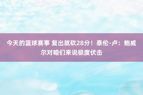 今天的篮球赛事 复出就砍28分！泰伦-卢：鲍威尔对咱们来说极度伏击