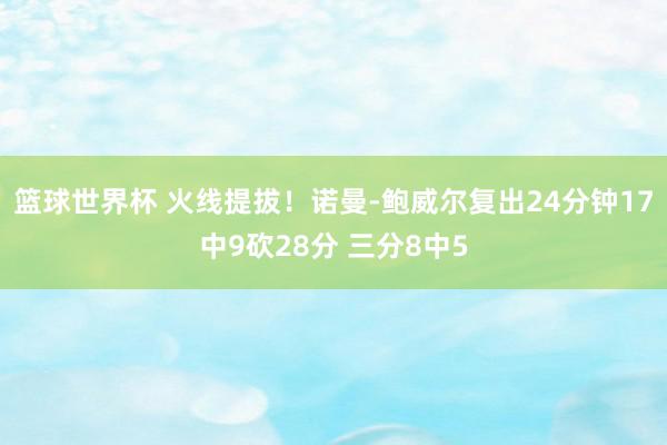 篮球世界杯 火线提拔！诺曼-鲍威尔复出24分钟17中9砍28分 三分8中5