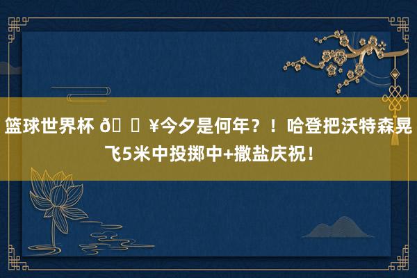 篮球世界杯 💥今夕是何年？！哈登把沃特森晃飞5米中投掷中+撒盐庆祝！