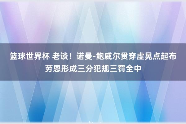 篮球世界杯 老谈！诺曼-鲍威尔贯穿虚晃点起布劳恩形成三分犯规三罚全中