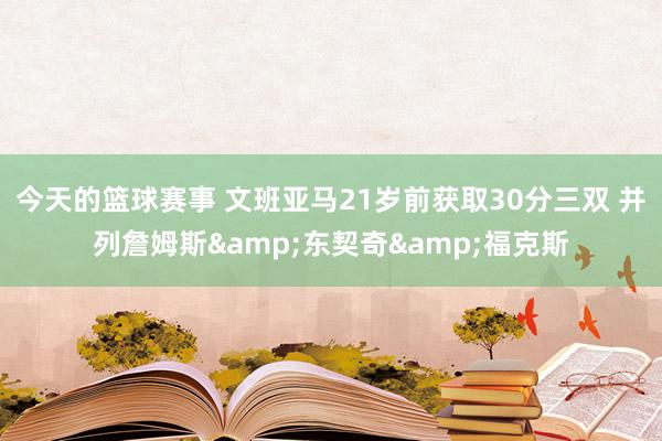 今天的篮球赛事 文班亚马21岁前获取30分三双 并列詹姆斯&东契奇&福克斯