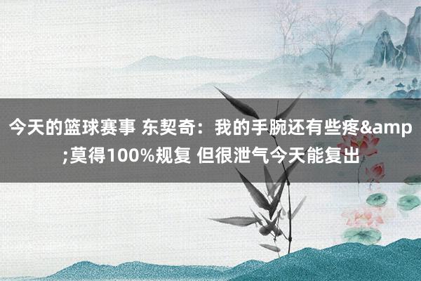 今天的篮球赛事 东契奇：我的手腕还有些疼&莫得100%规复 但很泄气今天能复出