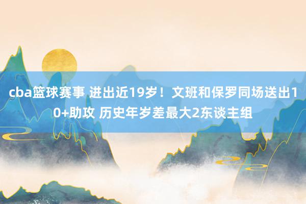 cba篮球赛事 进出近19岁！文班和保罗同场送出10+助攻 历史年岁差最大2东谈主组