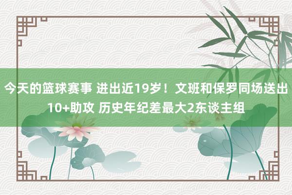 今天的篮球赛事 进出近19岁！文班和保罗同场送出10+助攻 历史年纪差最大2东谈主组