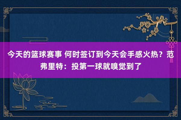 今天的篮球赛事 何时签订到今天会手感火热？范弗里特：投第一球就嗅觉到了