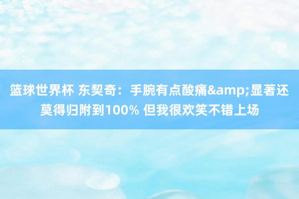 篮球世界杯 东契奇：手腕有点酸痛&显著还莫得归附到100% 但我很欢笑不错上场